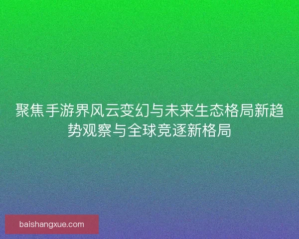 聚焦手游界风云变幻与未来生态格局新趋势观察与全球竞逐新格局
