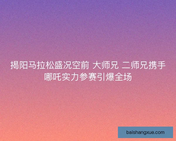 揭阳马拉松盛况空前 大师兄 二师兄携手哪吒实力参赛引爆全场