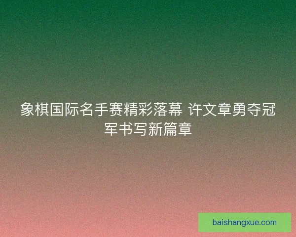 象棋国际名手赛精彩落幕 许文章勇夺冠军书写新篇章