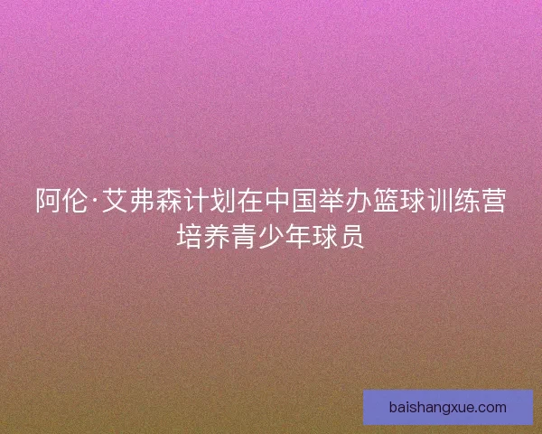 阿伦·艾弗森计划在中国举办篮球训练营培养青少年球员