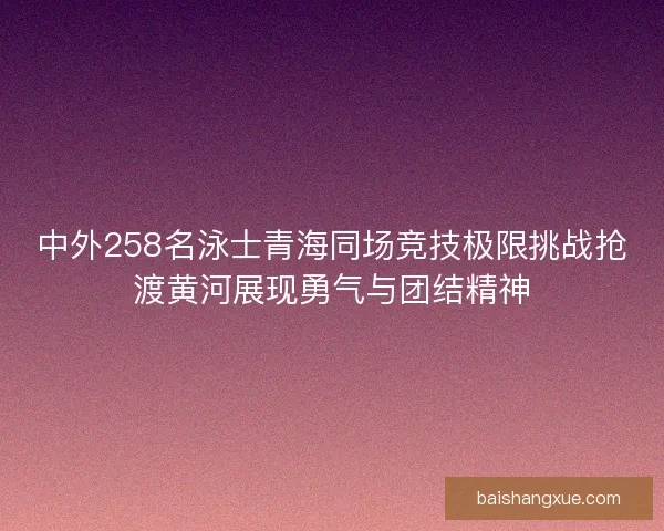 中外258名泳士青海同场竞技极限挑战抢渡黄河展现勇气与团结精神