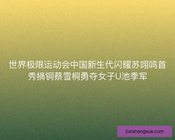世界极限运动会中国新生代闪耀苏翊鸣首秀摘铜蔡雪桐勇夺女子U池季军
