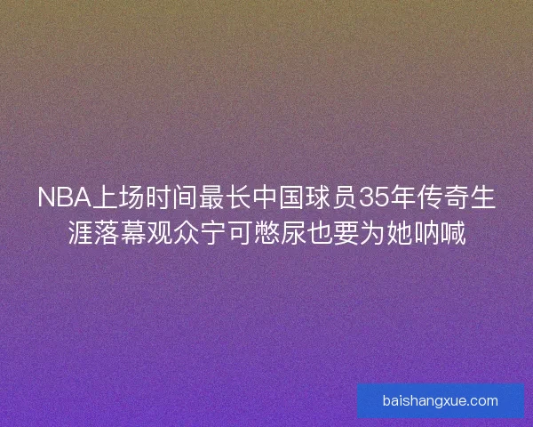 NBA上场时间最长中国球员35年传奇生涯落幕观众宁可憋尿也要为她呐喊