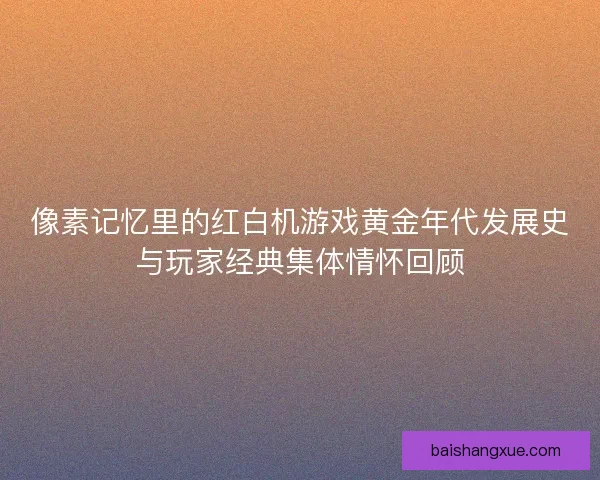 像素记忆里的红白机游戏黄金年代发展史与玩家经典集体情怀回顾