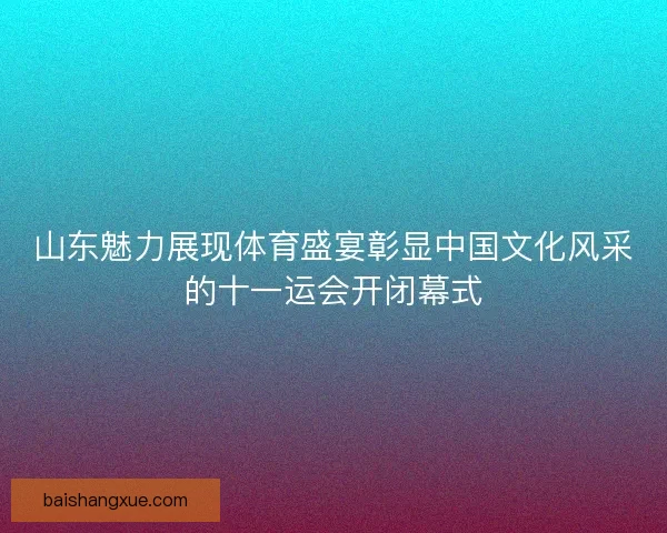 山东魅力展现体育盛宴彰显中国文化风采的十一运会开闭幕式