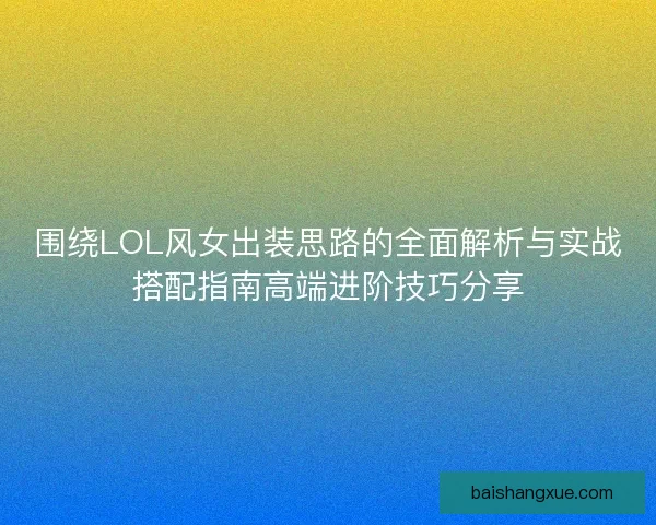 围绕LOL风女出装思路的全面解析与实战搭配指南高端进阶技巧分享