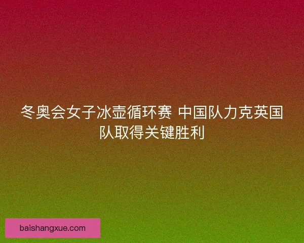 冬奥会女子冰壶循环赛 中国队力克英国队取得关键胜利