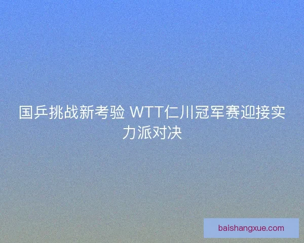 国乒挑战新考验 WTT仁川冠军赛迎接实力派对决