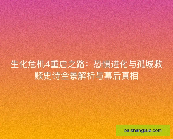 生化危机4重启之路：恐惧进化与孤城救赎史诗全景解析与幕后真相